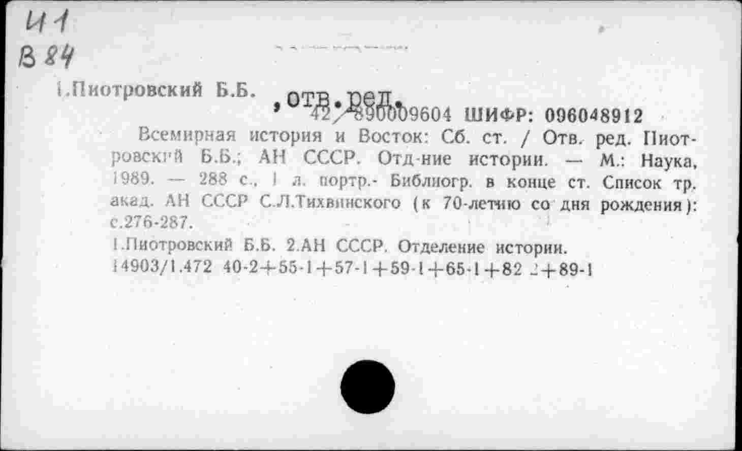 ﻿8^
1.Пиотровский Б.Б.
>0ТШ 9604 ШИФР: 096048912
Всемирная история и Восток: Сб. ст. / Отв. ред. Пиотровский Б.Б.; АН СССР. Отд ние истории. — М.: Наука, 1989. — 288 с., 1 л. портр.- Библиогр. в конце ст. Список тр, акад. АН СССР С.Л.Тихвинского (к 70-летию со дня рождения): с.276-287.
1 .Пиотровский Б.Б. 2.АН СССР. Отделение истории.
14903/1.472 40-24-55-1+57-1 4-59-1-}-65-1+82 2 + 89-1